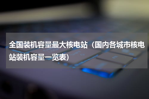 全国装机容量最大核电站（国内各城市核电站装机容量一览表）