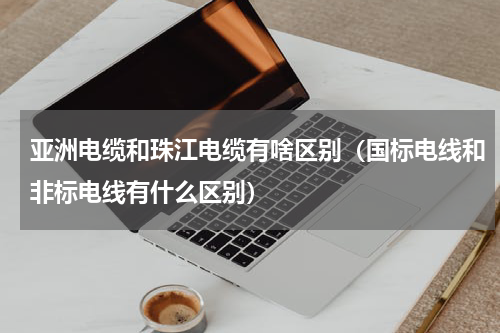 亚洲电缆和珠江电缆有啥区别（国标电线和非标电线有什么区别）