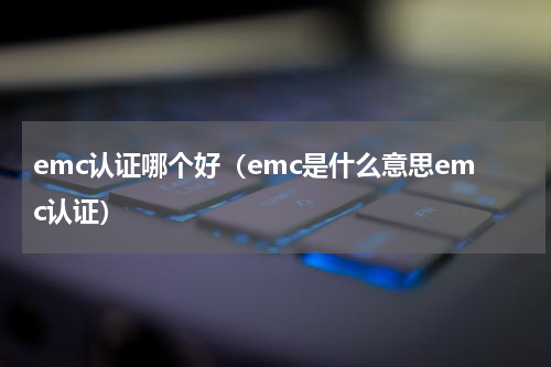emc认证哪个好（emc是什么意思emc认证）