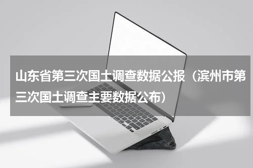 山东省第三次国土调查数据公报（滨州市第三次国土调查主要数据公布）