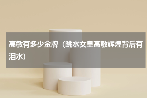 高敏有多少金牌（跳水女皇高敏辉煌背后有泪水）