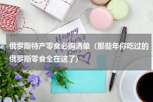 俄罗斯特产零食必购清单（那些年你吃过的俄罗斯零食全在这了）