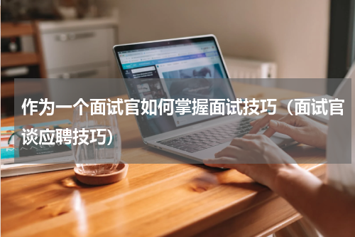 作为一个面试官如何掌握面试技巧（面试官谈应聘技巧）
