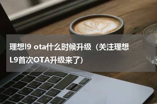 理想l9 ota什么时候升级（关注理想L9首次OTA升级来了）