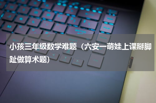 小孩三年级数学难题（六安一萌娃上课掰脚趾做算术题）