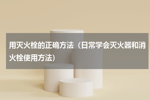 用灭火栓的正确方法（日常学会灭火器和消火栓使用方法）