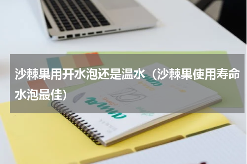 沙棘果用开水泡还是温水（沙棘果使用寿命水泡最佳）