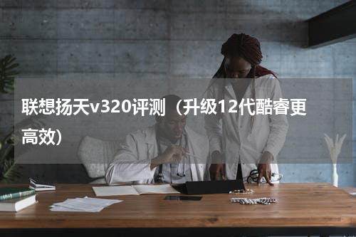 联想扬天v320评测（升级12代酷睿更高效）