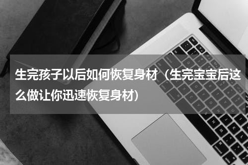 生完孩子以后如何恢复身材（生完宝宝后这么做让你迅速恢复身材）