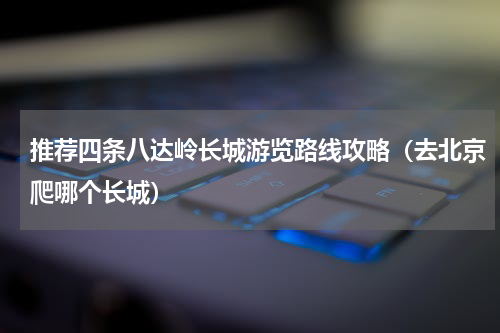 推荐四条八达岭长城游览路线攻略（去北京爬哪个长城）