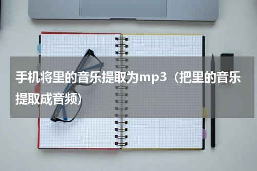 手机将里的音乐提取为mp3（把里的音乐提取成音频）