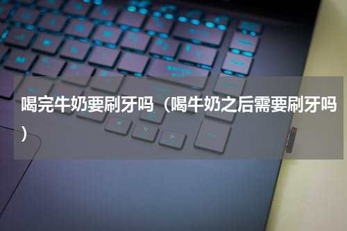 喝完牛奶要刷牙吗（喝牛奶之后需要刷牙吗）