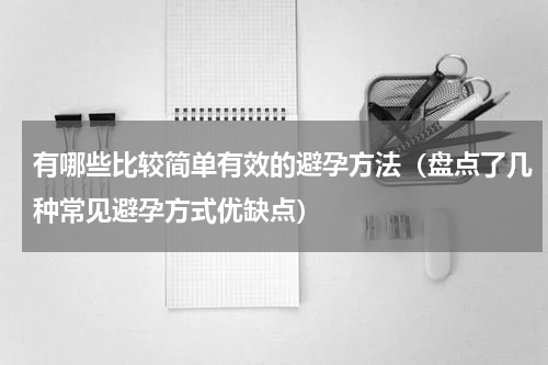 有哪些比较简单有效的避孕方法（盘点了几种常见避孕方式优缺点）