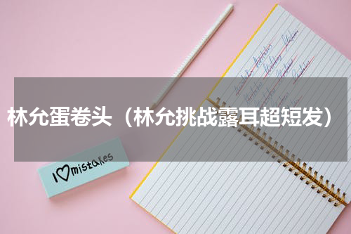 林允蛋卷头（林允挑战露耳超短发）