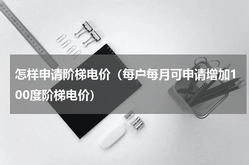 怎样申请阶梯电价（每户每月可申请增加100度阶梯电价）