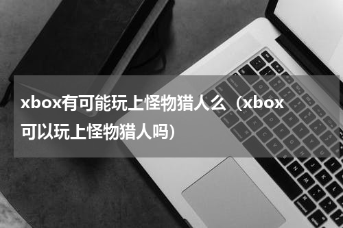 xbox有可能玩上怪物猎人么（xbox可以玩上怪物猎人吗）