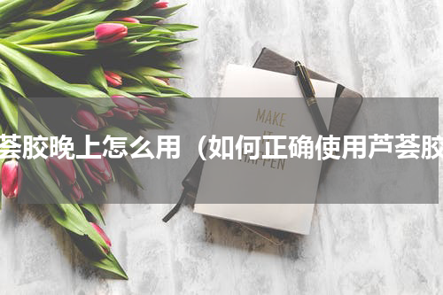 芦荟胶晚上怎么用（如何正确使用芦荟胶）