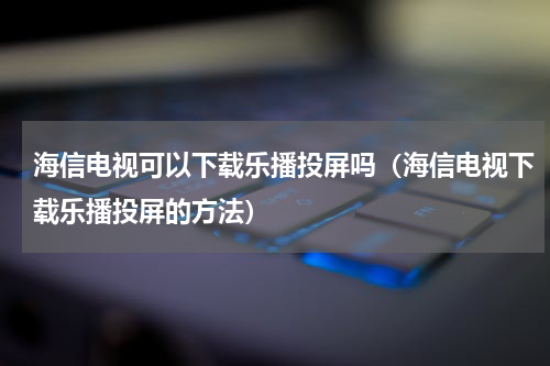 海信电视可以下载乐播投屏吗（海信电视下载乐播投屏的方法）