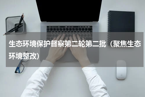 生态环境保护督察第二轮第二批（聚焦生态环境整改）