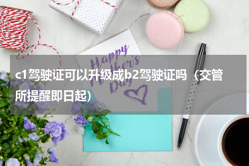 c1驾驶证可以升级成b2驾驶证吗（交管所提醒即日起）