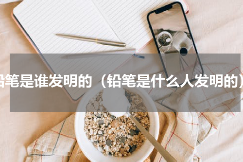 铅笔是谁发明的（铅笔是什么人发明的）