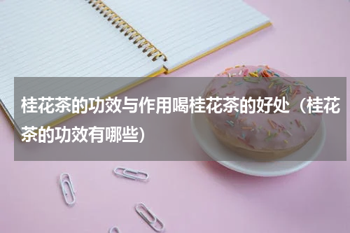 桂花茶的功效与作用喝桂花茶的好处（桂花茶的功效有哪些）