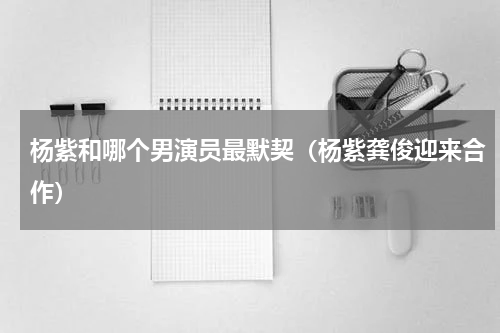 杨紫和哪个男演员最默契（杨紫龚俊迎来合作）
