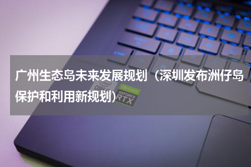 广州生态岛未来发展规划（深圳发布洲仔岛保护和利用新规划）