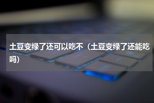 土豆变绿了还可以吃不（土豆变绿了还能吃吗）