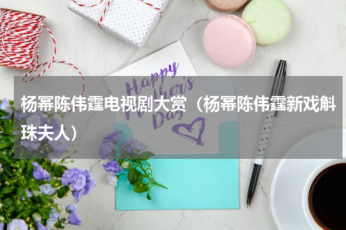 杨幂陈伟霆电视剧大赏（杨幂陈伟霆新戏斛珠夫人）