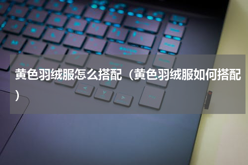 黄色羽绒服怎么搭配（黄色羽绒服如何搭配）