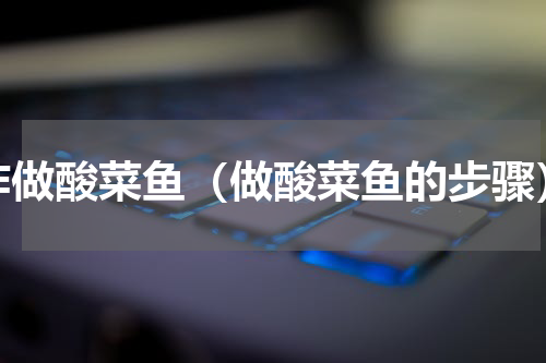 咋做酸菜鱼（做酸菜鱼的步骤）