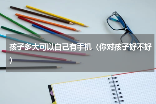 孩子多大可以自己有手机（你对孩子好不好）