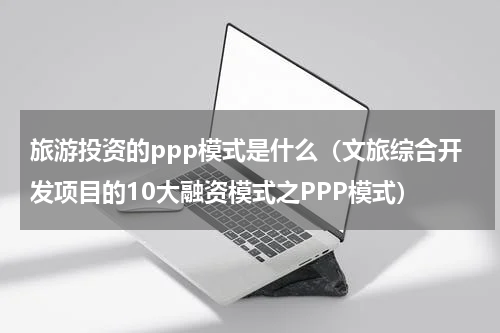 旅游投资的ppp模式是什么（文旅综合开发项目的10大融资模式之PPP模式）