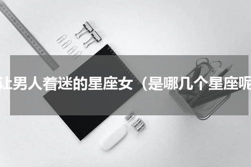 最让男人着迷的星座女（是哪几个星座呢）