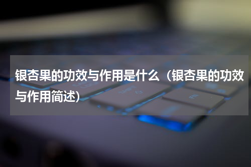 银杏果的功效与作用是什么（银杏果的功效与作用简述）