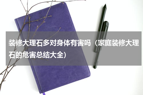 装修大理石多对身体有害吗（家庭装修大理石的危害总结大全）