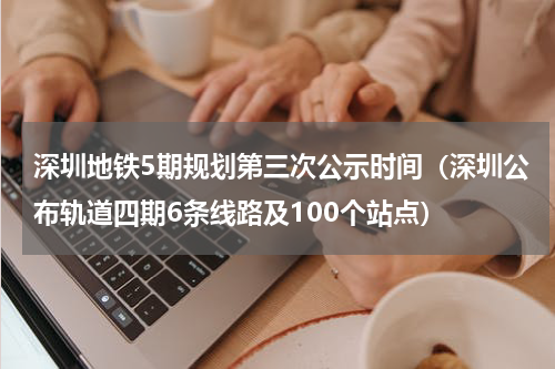 深圳地铁5期规划第三次公示时间（深圳公布轨道四期6条线路及100个站点）