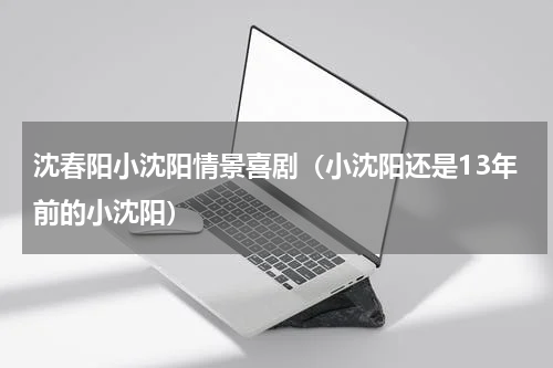 沈春阳小沈阳情景喜剧（小沈阳还是13年前的小沈阳）
