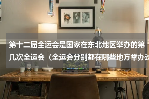第十二届全运会是国家在东北地区举办的第几次全运会（全运会分别都在哪些地方举办过）
