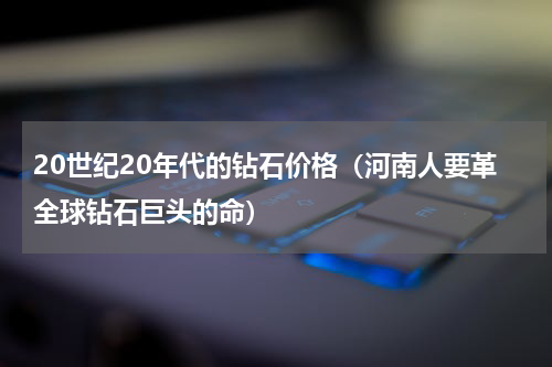 20世纪20年代的钻石价格（河南人要革全球钻石巨头的命）