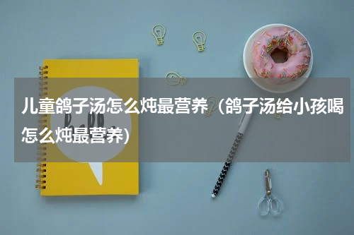 儿童鸽子汤怎么炖最营养（鸽子汤给小孩喝怎么炖最营养）