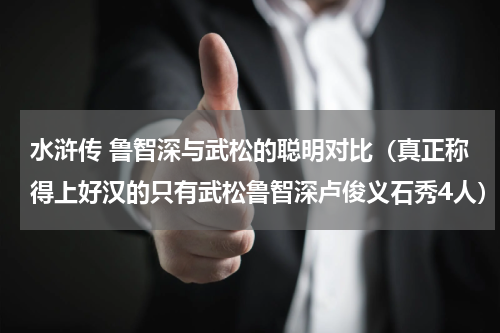 水浒传 鲁智深与武松的聪明对比（真正称得上好汉的只有武松鲁智深卢俊义石秀4人）