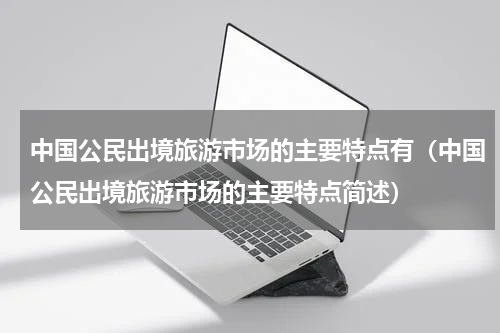 中国公民出境旅游市场的主要特点有（中国公民出境旅游市场的主要特点简述）