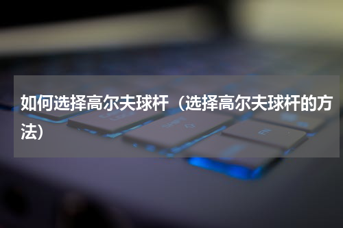 如何选择高尔夫球杆（选择高尔夫球杆的方法）