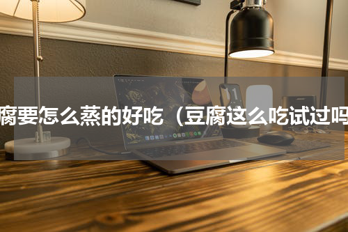 豆腐要怎么蒸的好吃（豆腐这么吃试过吗）