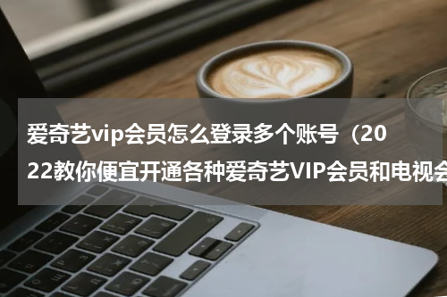 爱奇艺vip会员怎么登录多个账号（2022教你便宜开通各种爱奇艺VIP会员和电视会员）