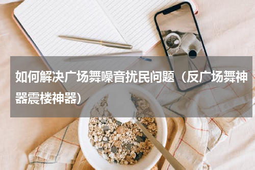 如何解决广场舞噪音扰民问题（反广场舞神器震楼神器）