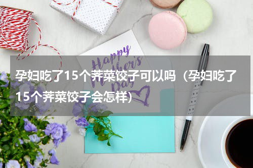 孕妇吃了15个荠菜饺子可以吗（孕妇吃了15个荠菜饺子会怎样）