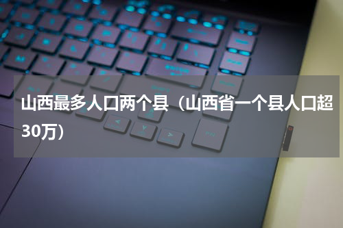 山西最多人口两个县（山西省一个县人口超30万）